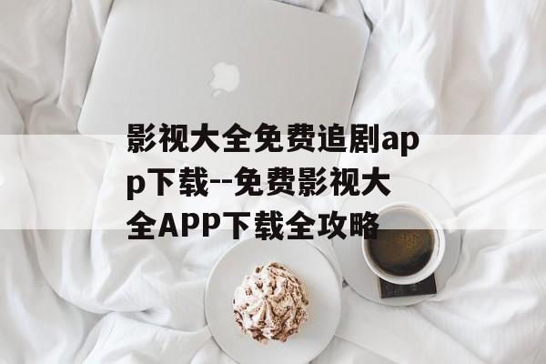 影视大全免费追剧app下载--免费影视大全APP下载全攻略 影视大全免费追剧app下载--免费影视大全APP下载全攻略