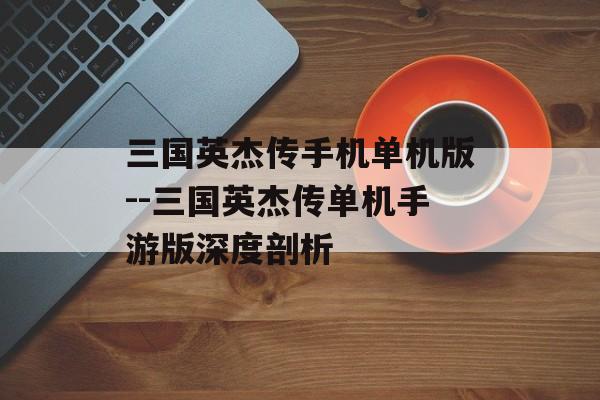 三国英杰传手机单机版--三国英杰传单机手游版深度剖析