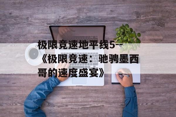 极限竞速地平线5--《极限竞速:驰骋墨西哥的速度盛宴》 极限竞速地平线5--《极限竞速:驰骋墨西哥的速度盛宴》