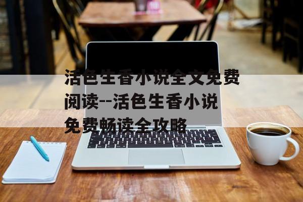 活色生香小说全文免费阅读--活色生香小说免费畅读全攻略 活色生香小说全文免费阅读--活色生香小说免费畅读全攻略