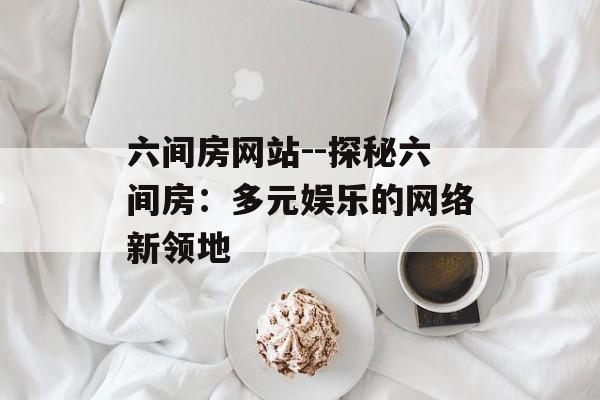 六间房网站--探秘六间房:多元娱乐的网络新领地 六间房网站--探秘六间房:多元娱乐的网络新领地