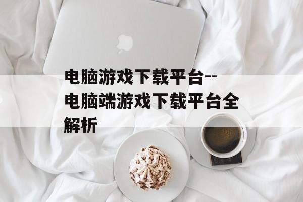电脑游戏下载平台--电脑端游戏下载平台全解析