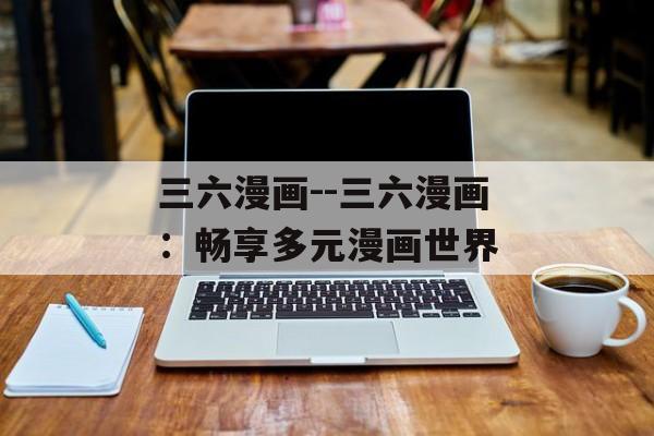 三六漫画--三六漫画:畅享多元漫画世界 三六漫画--三六漫画:畅享多元漫画世界