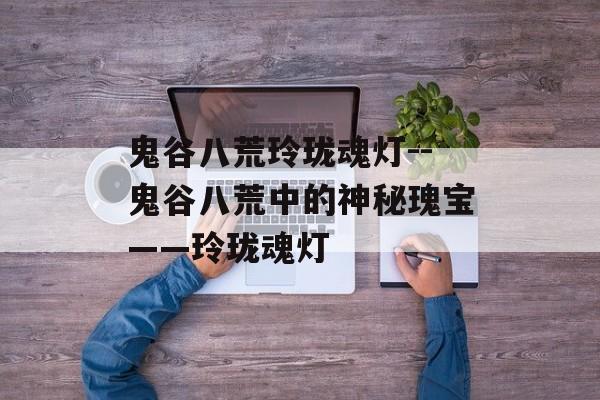 鬼谷八荒玲珑魂灯--鬼谷八荒中的神秘瑰宝——玲珑魂灯