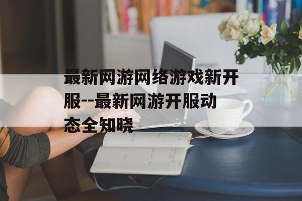 最新网游网络游戏新开服--最新网游开服动态全知晓 最新网游网络游戏新开服--最新网游开服动态全知晓