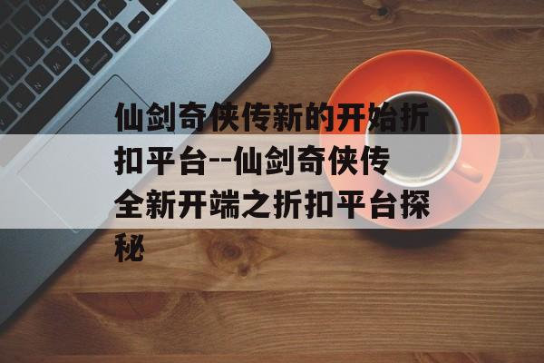 仙剑奇侠传新的开始折扣平台--仙剑奇侠传全新开端之折扣平台探秘