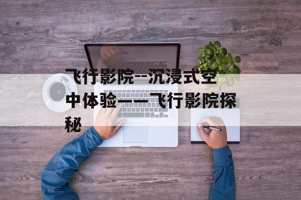 飞行影院--沉浸式空中体验——飞行影院探秘 飞行影院--沉浸式空中体验——飞行影院探秘