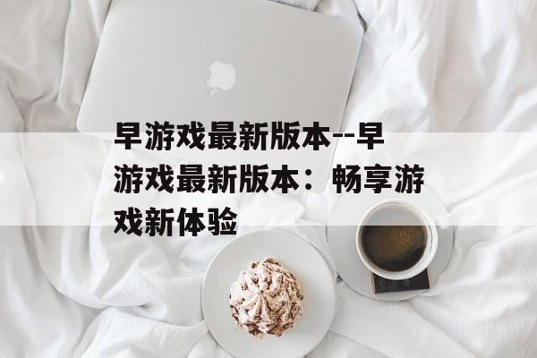 早游戏最新版本--早游戏最新版本:畅享游戏新体验 早游戏最新版本--早游戏最新版本:畅享游戏新体验
