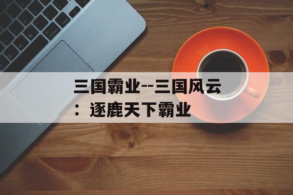 三国霸业--三国风云:逐鹿天下霸业 三国霸业--三国风云:逐鹿天下霸业