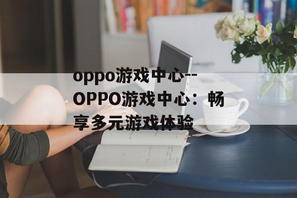oppo游戏中心--OPPO游戏中心:畅享多元游戏体验 oppo游戏中心--OPPO游戏中心:畅享多元游戏体验