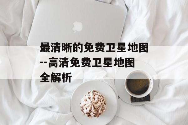 最清晰的免费卫星地图--高清免费卫星地图全解析