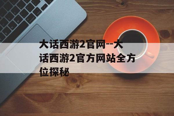 大话西游2官网--大话西游2官方网站全方位探秘