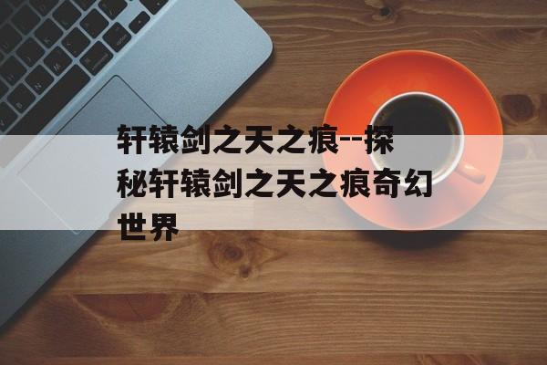 轩辕剑之天之痕--探秘轩辕剑之天之痕奇幻世界 轩辕剑之天之痕--探秘轩辕剑之天之痕奇幻世界