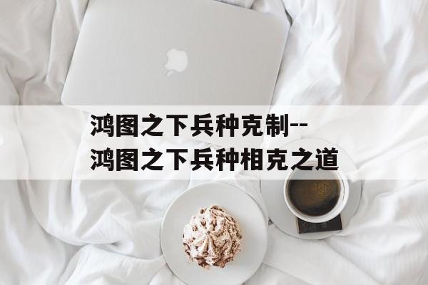 鸿图之下兵种克制--鸿图之下兵种相克之道