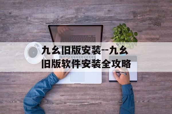 九幺旧版安装--九幺旧版软件安装全攻略