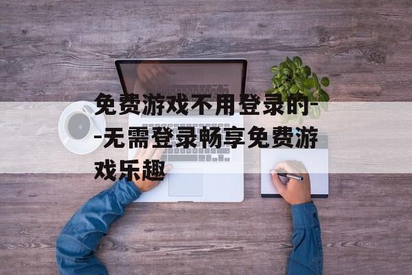 免费游戏不用登录的--无需登录畅享免费游戏乐趣 免费游戏不用登录的--无需登录畅享免费游戏乐趣