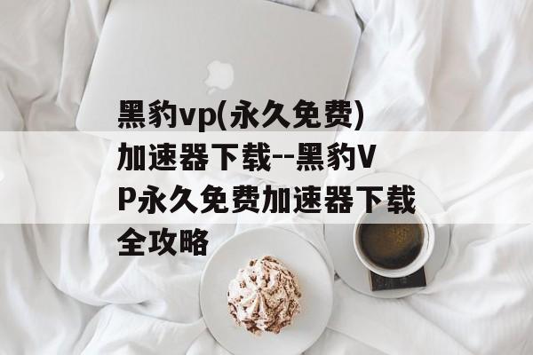 黑豹vp(永久免费)加速器下载--黑豹VP永久免费加速器下载全攻略 黑豹vp(永久免费)加速器下载--黑豹VP永久免费加速器下载全攻略