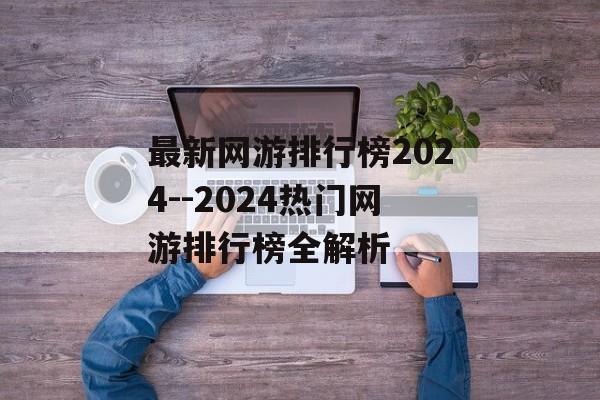 最新网游排行榜2024--2024热门网游排行榜全解析 最新网游排行榜2024--2024热门网游排行榜全解析