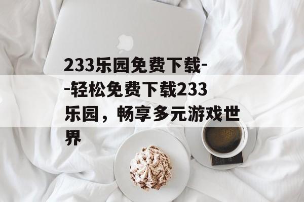 233乐园免费下载--轻松免费下载233乐园,畅享多元游戏世界 233乐园免费下载--轻松免费下载233乐园,畅享多元游戏世界