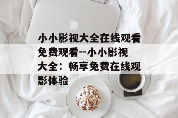 小小影视大全在线观看免费观看--小小影视大全:畅享免费在线观影体验 小小影视大全在线观看免费观看--小小影视大全:畅享免费在线观影体验