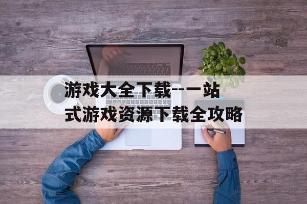 游戏大全下载--一站式游戏资源下载全攻略