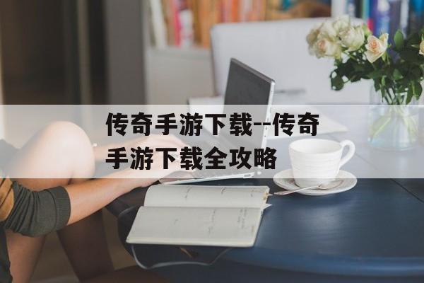 传奇手游下载--传奇手游下载全攻略 传奇手游下载--传奇手游下载全攻略