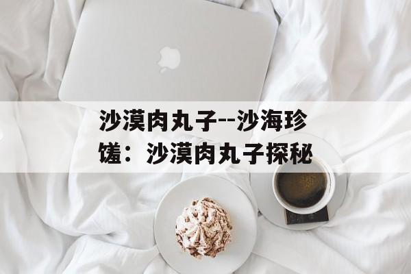 沙漠肉丸子--沙海珍馐:沙漠肉丸子探秘 沙漠肉丸子--沙海珍馐:沙漠肉丸子探秘