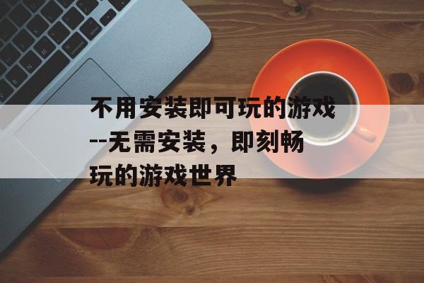 不用安装即可玩的游戏--无需安装，即刻畅玩的游戏世界