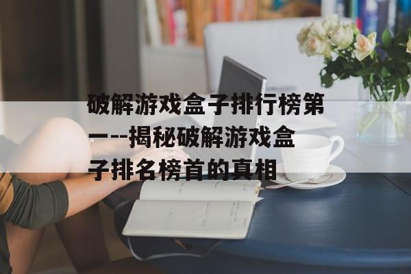 破解游戏盒子排行榜第一--揭秘破解游戏盒子排名榜首的真相 破解游戏盒子排行榜第一--揭秘破解游戏盒子排名榜首的真相