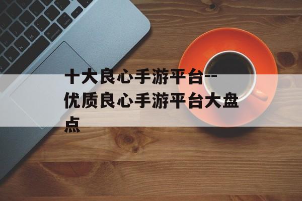 十大良心手游平台--优质良心手游平台大盘点
