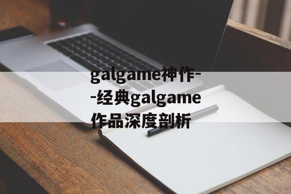 galgame神作--经典galgame作品深度剖析