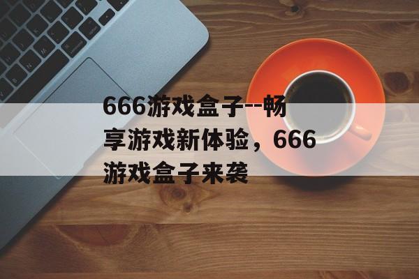 666游戏盒子--畅享游戏新体验,666游戏盒子来袭 666游戏盒子--畅享游戏新体验,666游戏盒子来袭