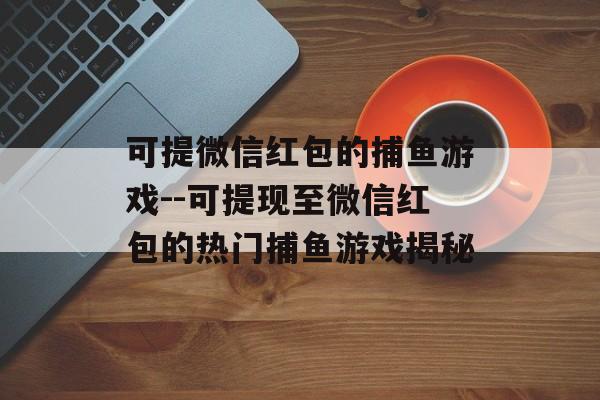 可提微信红包的捕鱼游戏--可提现至微信红包的热门捕鱼游戏揭秘
