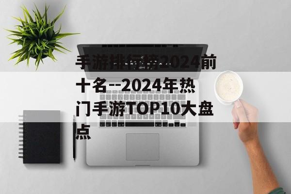 手游排行榜2024前十名--2024年热门手游TOP10大盘点 手游排行榜2024前十名--2024年热门手游TOP10大盘点