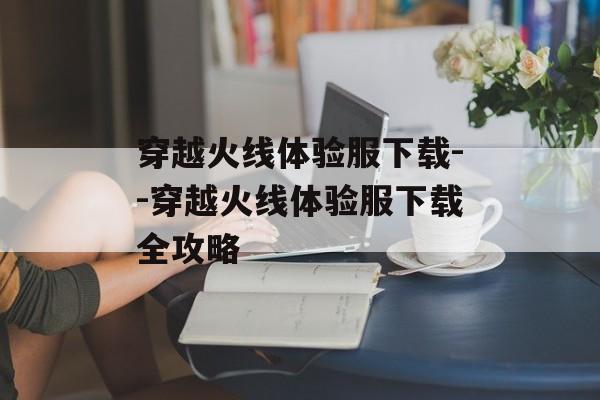 穿越火线体验服下载--穿越火线体验服下载全攻略 穿越火线体验服下载--穿越火线体验服下载全攻略