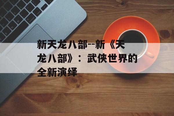 新天龙八部--新《天龙八部》：武侠世界的全新演绎