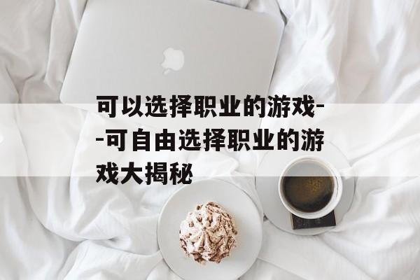 可以选择职业的游戏--可自由选择职业的游戏大揭秘 可以选择职业的游戏--可自由选择职业的游戏大揭秘