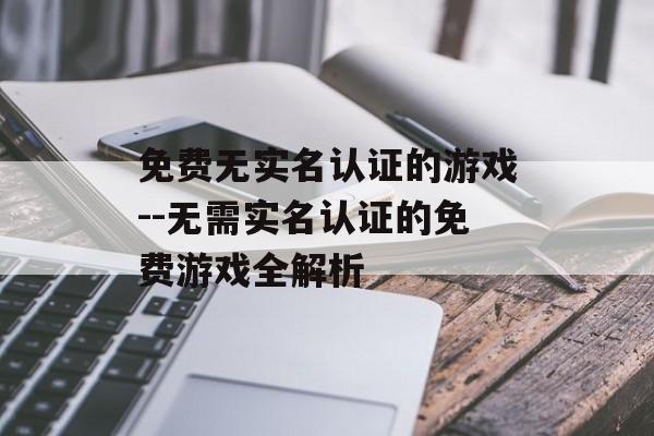 免费无实名认证的游戏--无需实名认证的免费游戏全解析 免费无实名认证的游戏--无需实名认证的免费游戏全解析