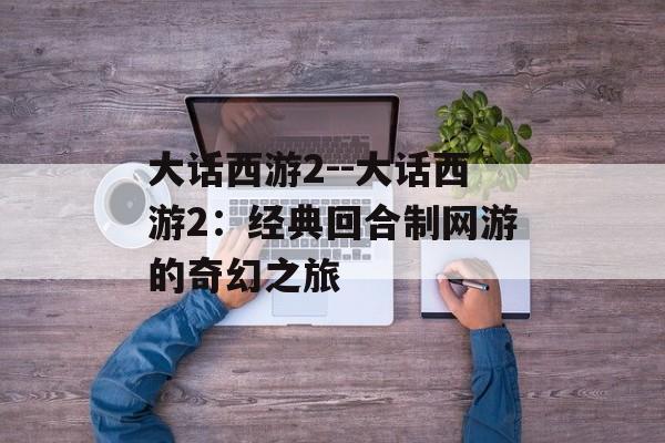 大话西游2--大话西游2:经典回合制网游的奇幻之旅 大话西游2--大话西游2:经典回合制网游的奇幻之旅