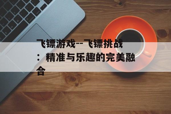 飞镖游戏--飞镖挑战:精准与乐趣的完美融合 飞镖游戏--飞镖挑战:精准与乐趣的完美融合