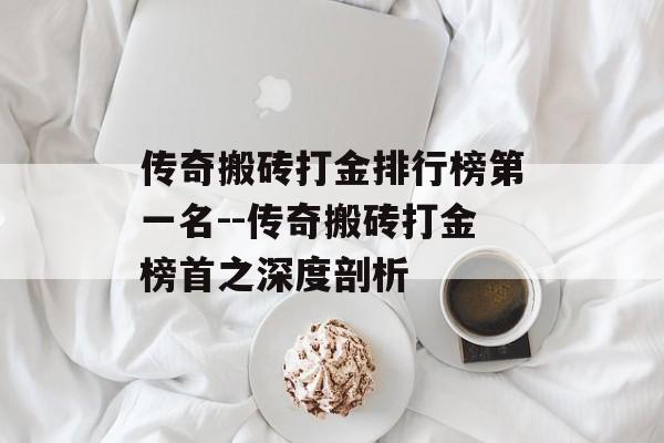 传奇搬砖打金排行榜第一名--传奇搬砖打金榜首之深度剖析 传奇搬砖打金排行榜第一名--传奇搬砖打金榜首之深度剖析