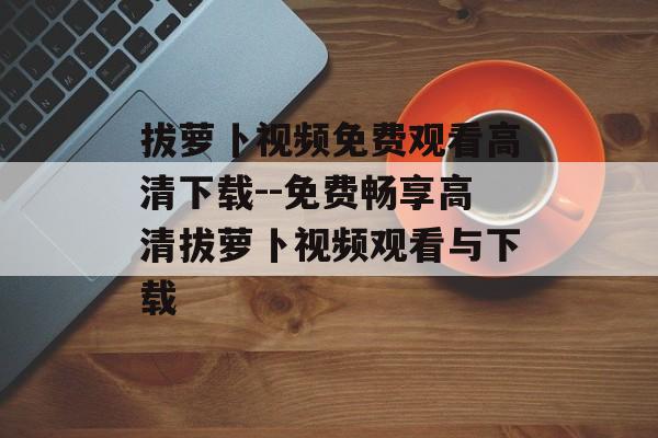 拔萝卜视频免费观看高清下载--免费畅享高清拔萝卜视频观看与下载