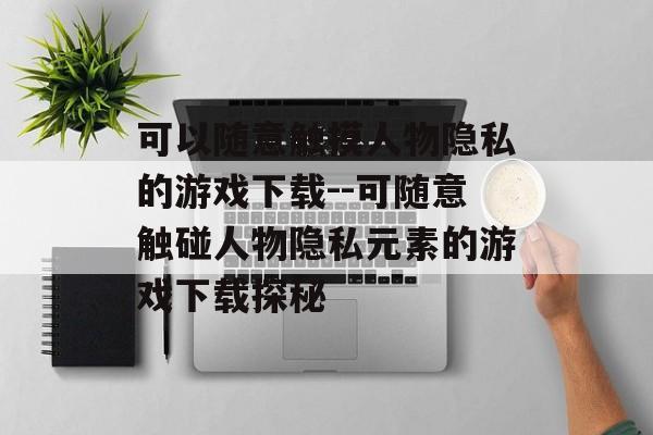 可以随意触摸人物隐私的游戏下载--可随意触碰人物隐私元素的游戏下载探秘