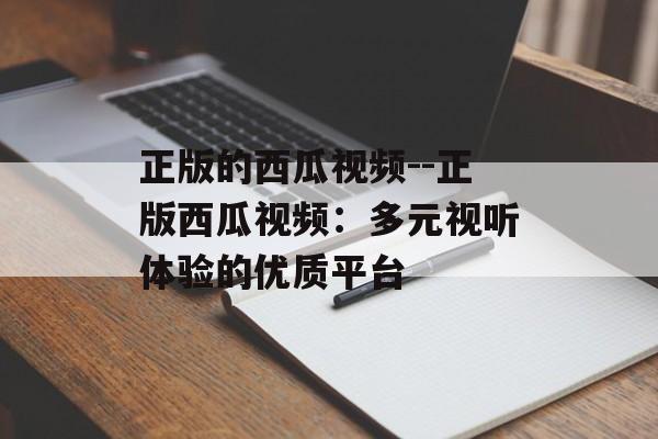 正版的西瓜视频--正版西瓜视频:多元视听体验的优质平台 正版的西瓜视频--正版西瓜视频:多元视听体验的优质平台