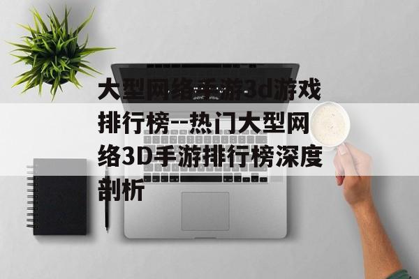 大型网络手游3d游戏排行榜--热门大型网络3D手游排行榜深度剖析 大型网络手游3d游戏排行榜--热门大型网络3D手游排行榜深度剖析