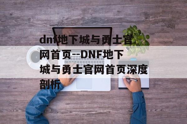 dnf地下城与勇士官网首页--DNF地下城与勇士官网首页深度剖析