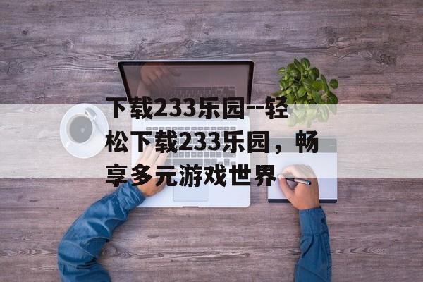 下载233乐园--轻松下载233乐园,畅享多元游戏世界 下载233乐园--轻松下载233乐园,畅享多元游戏世界