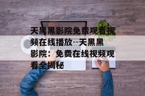 天黑黑影院免费观看视频在线播放--天黑黑影院:免费在线视频观看全揭秘 天黑黑影院免费观看视频在线播放--天黑黑影院:免费在线视频观看全揭秘