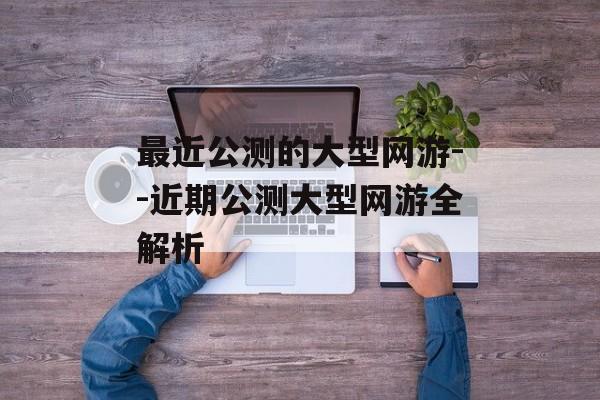 最近公测的大型网游--近期公测大型网游全解析 最近公测的大型网游--近期公测大型网游全解析