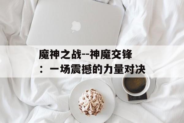 魔神之战--神魔交锋:一场震撼的力量对决 魔神之战--神魔交锋:一场震撼的力量对决